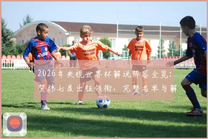 2026年央视世界杯解说阵容全览：贺炜七度出征领衔，完整名单与解说风格前瞻