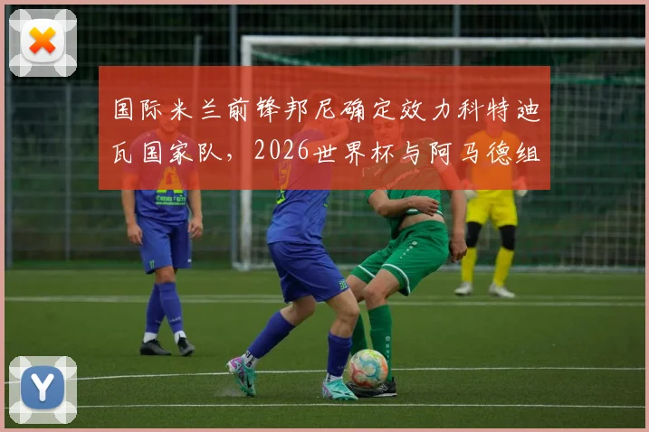 国际米兰前锋邦尼确定效力科特迪瓦国家队，2026世界杯与阿马德组强力锋线分析