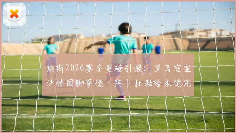 朗斯2026赛季重磅引援:罗马官宣沙特国脚萨德·阿卜杜勒哈米德完成正式买断,转会费详情披露