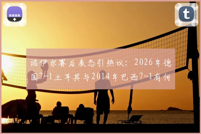 诺伊尔赛后表态引热议:2026年德国7-1土耳其与2014年巴西7-1有何本质区别?深度解析门将观点